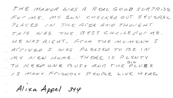 The Manor was a real good surprise for me. My son checked out several places in the area and thought this was the best choice for me. He was right. From the moment I arrived I was pleased to be in my new home. There is plenty to keep one busy and the big clubhouse has many friendly people living here.
